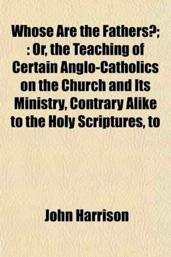 Whose Are the Fathers?;: Or, the Teaching of Certain Anglo-Catholics on the Church and Its Ministry, Contrary Alike to the Holy Scriptures, to (9781155122328) by Harrison, John