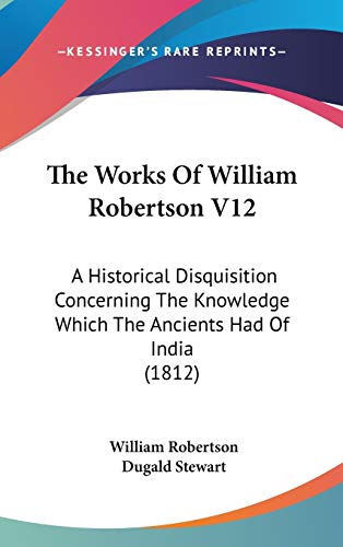 The Works Of William Robertson V12: A Historical Disquisition Concerning The Knowledge Which The Ancients Had Of India (1812) (9781160018098) by Robertson, William