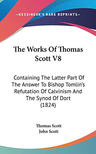 The Works Of Thomas Scott V8: Containing The Latter Part Of The Answer To Bishop Tomlin's Refutation Of Calvinism And The Synod Of Dort (1824) (9781160028455) by Scott, Thomas