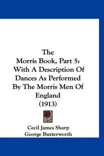 The Morris Book, Part 5: With A Description Of Dances As Performed By The Morris Men Of England (1913) (9781160889353) by Sharp, Cecil James; Butterworth, George
