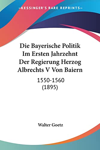 Die Bayerische Politik Im Ersten Jahrzehnt Der Regierung Herzog Albrechts V Von Baiern: 1550-1560 (1895) (German Edition) (9781161069358) by Goetz, Walter