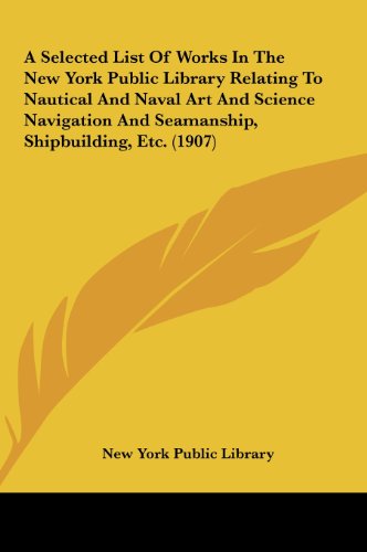 A Selected List Of Works In The New York Public Library Relating To Nautical And Naval Art And Science Navigation And Seamanship, Shipbuilding, Etc. (1907) (9781161761764) by New York Public Library