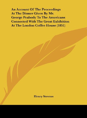 An Account of the Proceedings at the Dinner Given by Mr. George Peabody to the Americans Connected with the Great Exhibition at the London Coffee Hou (9781161766103) by Stevens, Henry