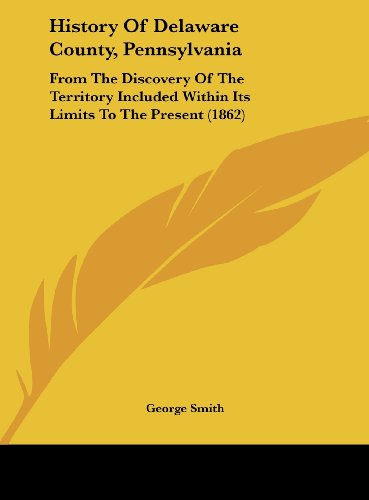 History of Delaware County, Pennsylvania: From the Discovery of the Territory Included Within Its Limits to the Present (1862) (9781161788167) by Smith, George