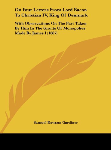 On Four Letters from Lord Bacon to Christian IV, King of Denmark: With Observations on the Part Taken by Him in the Grants of Monopolies Made by James (9781161921595) by Gardiner, Samuel Rawson