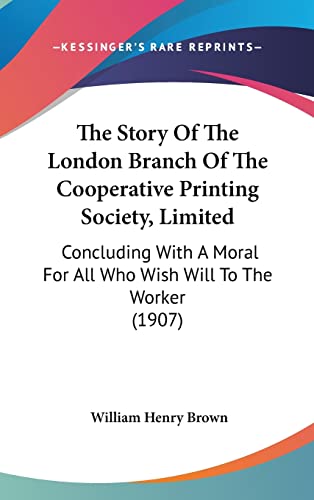 The Story Of The London Branch Of The Cooperative Printing Society, Limited: Concluding With A Moral For All Who Wish Will To The Worker (1907) (9781161964561) by Brown, William Henry