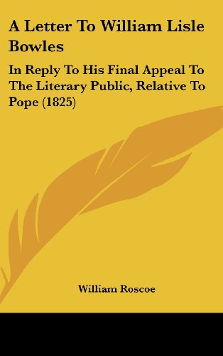 A Letter to William Lisle Bowles: In Reply to His Final Appeal to the Literary Public, Relative to Pope (1825) (9781161984859) by Roscoe, William