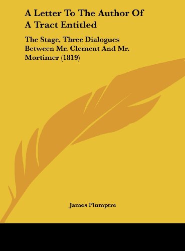 A Letter to the Author of a Tract Entitled: The Stage, Three Dialogues Between Mr. Clement and Mr. Mortimer (1819) (9781162062389) by Plumptre, James