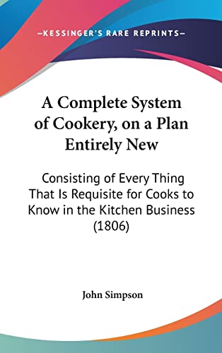 A Complete System of Cookery, on a Plan Entirely New: Consisting of Every Thing That Is Requisite for Cooks to Know in the Kitchen Business (1806) (9781162098890) by Simpson, John