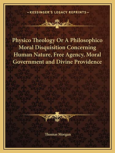 Physico Theology Or A Philosophico Moral Disquisition Concerning Human Nature, Free Agency, Moral Government and Divine Providence (9781162613789) by Morgan, Thomas