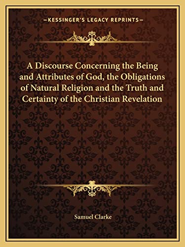 A Discourse Concerning the Being and Attributes of God, the Obligations of Natural Religion and the Truth and Certainty of the Christian Revelation (9781162614663) by Clarke, Samuel