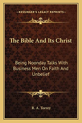 The Bible And Its Christ: Being Noonday Talks With Business Men On Faith And Unbelief (9781162972084) by Torrey, R A