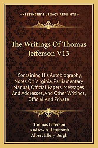 The Writings Of Thomas Jefferson V13: Containing His Autobiography, Notes On Virginia, Parliamentary Manual, Official Papers, Messages And Addresses, And Other Writings, Official And Private (9781162977737) by Jefferson, Thomas