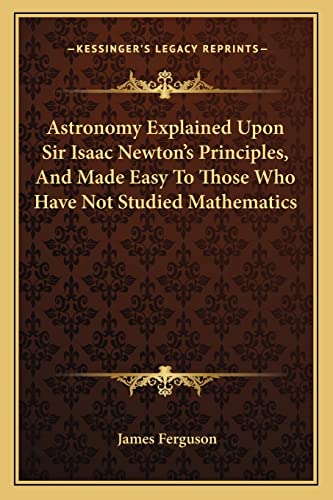 Astronomy Explained Upon Sir Isaac Newton's Principles, And Made Easy To Those Who Have Not Studied Mathematics (9781163127254) by Ferguson, Prof James
