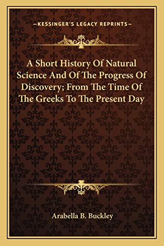 A Short History Of Natural Science And Of The Progress Of Discovery; From The Time Of The Greeks To The Present Day (9781163250747) by Buckley, Arabella B