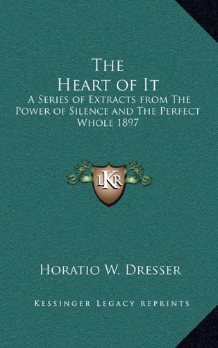 The Heart of It: A Series of Extracts from The Power of Silence and The Perfect Whole 1897 (9781163365182) by Dresser, Horatio W.