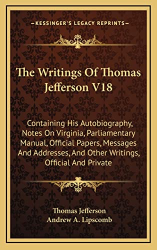 The Writings Of Thomas Jefferson V18: Containing His Autobiography, Notes On Virginia, Parliamentary Manual, Official Papers, Messages And Addresses, And Other Writings, Official And Private (9781163439586) by Jefferson, Thomas