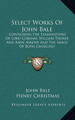 Select Works Of John Bale: Containing The Examinations Of Lord Cobham, William Thorpe And Anne Askewe And The Image Of Both Churches (9781163576694) by Bale, John