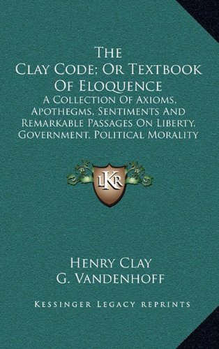 The Clay Code; Or Textbook Of Eloquence: A Collection Of Axioms, Apothegms, Sentiments And Remarkable Passages On Liberty, Government, Political Morality And National Honor (9781163683309) by Clay, Henry