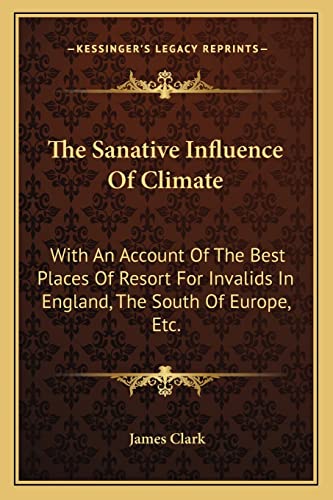 The Sanative Influence Of Climate: With An Account Of The Best Places Of Resort For Invalids In England, The South Of Europe, Etc. (9781163712092) by Clark Sir, James