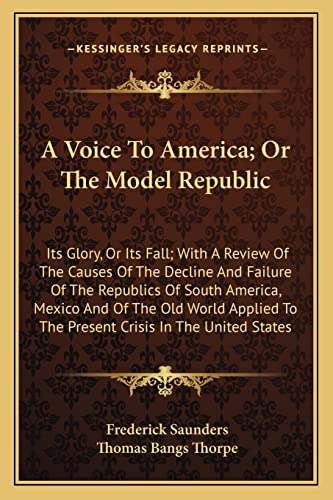 A Voice To America; Or The Model Republic: Its Glory, Or Its Fall; With A Review Of The Causes Of The Decline And Failure Of The Republics Of South ... To The Present Crisis In The United States (9781163720974) by Saunders, Frederick; Thorpe, Thomas Bangs