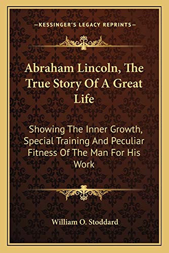 Abraham Lincoln, The True Story Of A Great Life: Showing The Inner Growth, Special Training And Peculiar Fitness Of The Man For His Work (9781163722794) by Stoddard, William O