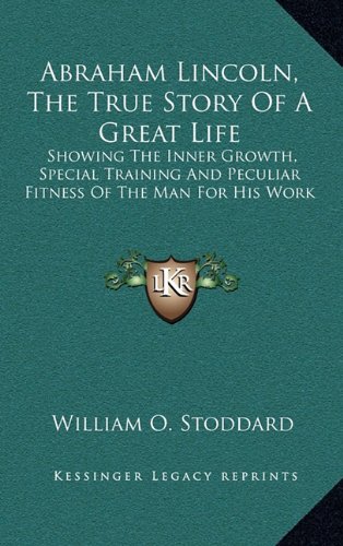 Abraham Lincoln, The True Story Of A Great Life: Showing The Inner Growth, Special Training And Peculiar Fitness Of The Man For His Work (9781163743966) by Stoddard, William O.