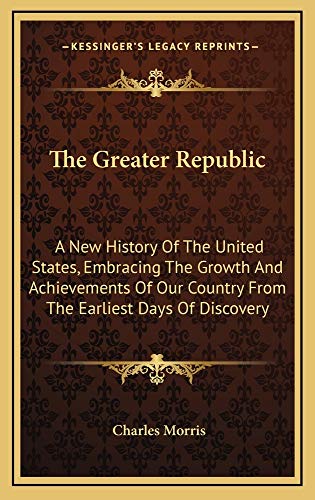 The Greater Republic: A New History Of The United States, Embracing The Growth And Achievements Of Our Country From The Earliest Days Of Discovery (9781163874769) by Morris, Charles