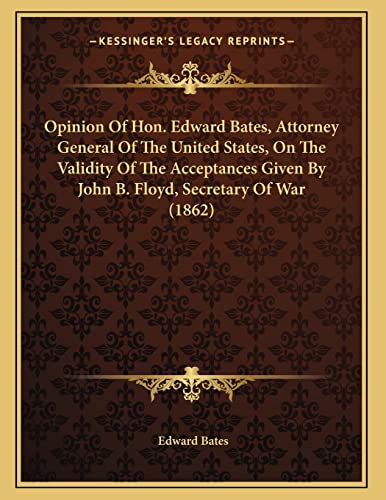 Opinion Of Hon. Edward Bates, Attorney General Of The United States, On The Validity Of The Acceptances Given By John B. Floyd, Secretary Of War (1862) (9781163875889) by Bates, Edward