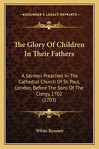 The Glory Of Children In Their Fathers: A Sermon Preached In The Cathedral Church Of St. Paul, London, Before The Sons Of The Clergy, 1702 (1703) (9781163877616) by Kennett, White