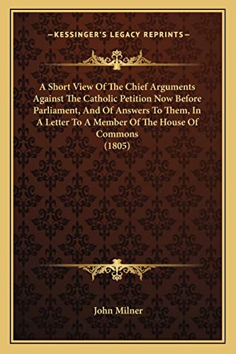 A Short View Of The Chief Arguments Against The Catholic Petition Now Before Parliament, And Of Answers To Them, In A Letter To A Member Of The House Of Commons (1805) (9781163879832) by Milner, Professor John