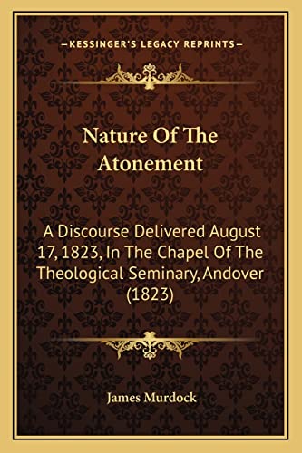 Nature Of The Atonement: A Discourse Delivered August 17, 1823, In The Chapel Of The Theological Seminary, Andover (1823) (9781163927632) by Murdock, James
