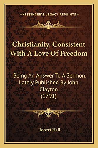 Christianity, Consistent With A Love Of Freedom: Being An Answer To A Sermon, Lately Published By John Clayton (1791) (9781164009061) by Hall, Robert