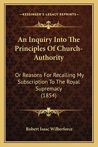An Inquiry Into The Principles Of Church-Authority: Or Reasons For Recalling My Subscription To The Royal Supremacy (1854) (9781164027188) by Wilberforce, Robert Isaac