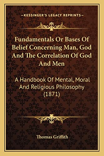 Fundamentals Or Bases Of Belief Concerning Man, God And The Correlation Of God And Men: A Handbook Of Mental, Moral And Religious Philosophy (1871) (9781164028925) by Griffith, Thomas