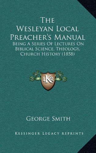 The Wesleyan Local Preacher's Manual: Being A Series Of Lectures On Biblical Science, Theology, Church History (1858) (9781164459668) by Smith, George