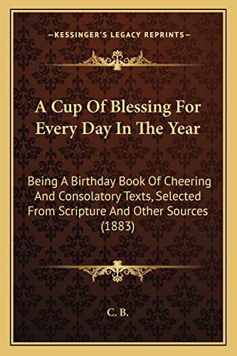 A Cup Of Blessing For Every Day In The Year: Being A Birthday Book Of Cheering And Consolatory Texts, Selected From Scripture And Other Sources (1883) (9781164522645) by C B