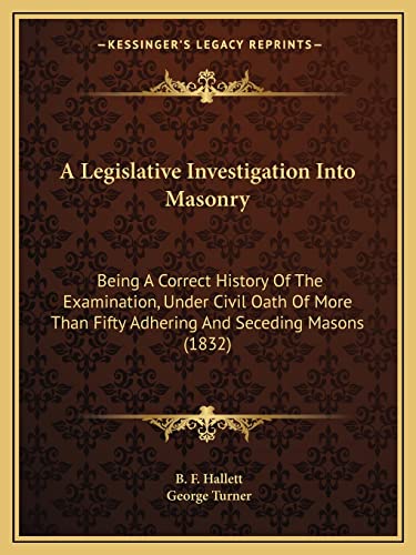 A Legislative Investigation Into Masonry: Being A Correct History Of The Examination, Under Civil Oath Of More Than Fifty Adhering And Seceding Masons (1832) (9781164535034) by Hallett, B F; Turner, George