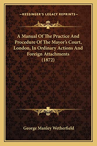 A Manual Of The Practice And Procedure Of The Mayor's Court, London, In Ordinary Actions And Foreign Attachments (1872) (9781164538257) by Wetherfield, George Manley