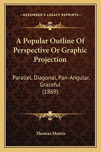 A Popular Outline Of Perspective Or Graphic Projection: Parallel, Diagonal, Pan-Angular, Graceful (1869) (9781164543497) by Morris, Professor Thomas