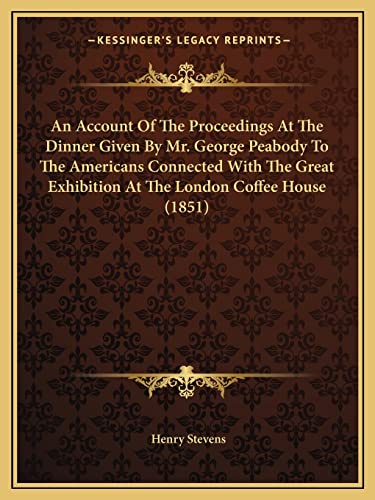 An Account Of The Proceedings At The Dinner Given By Mr. George Peabody To The Americans Connected With The Great Exhibition At The London Coffee House (1851) (9781164566380) by Stevens, Henry