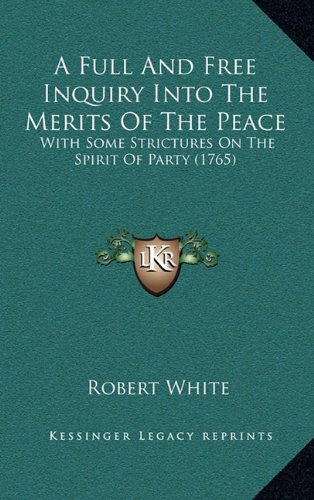 A Full And Free Inquiry Into The Merits Of The Peace: With Some Strictures On The Spirit Of Party (1765) (9781164705666) by White, Robert