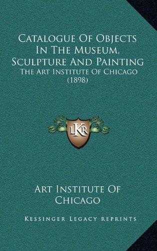 Catalogue Of Objects In The Museum, Sculpture And Painting: The Art Institute Of Chicago (1898) (9781164708100) by Art Institute Of Chicago