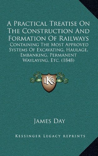 A Practical Treatise On The Construction And Formation Of Railways: Containing The Most Approved Systems Of Excavating, Haulage, Embanking, Permanent Waylaying, Etc. (1848) (9781164731191) by Day, James