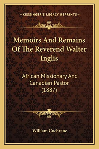 Memoirs And Remains Of The Reverend Walter Inglis: African Missionary And Canadian Pastor (1887) (9781164917588) by Cochrane, William