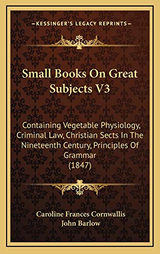 Small Books On Great Subjects V3: Containing Vegetable Physiology, Criminal Law, Christian Sects In The Nineteenth Century, Principles Of Grammar (1847) (9781165040643) by Cornwallis, Caroline Frances; Barlow, John