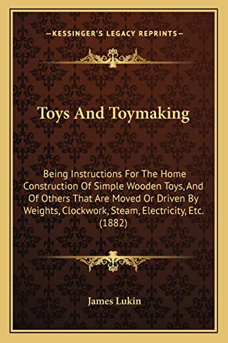 Toys And Toymaking: Being Instructions For The Home Construction Of Simple Wooden Toys, And Of Others That Are Moved Or Driven By Weights, Clockwork, Steam, Electricity, Etc. (1882) (9781165153312) by Lukin, James