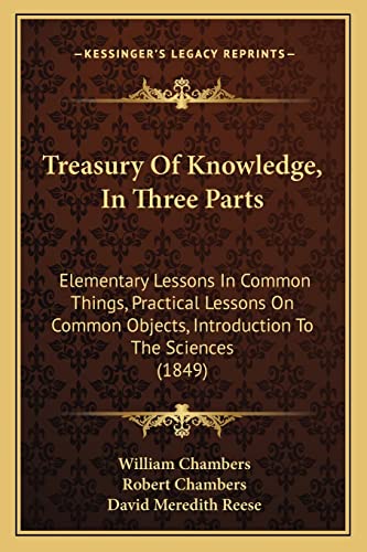 Treasury Of Knowledge, In Three Parts: Elementary Lessons In Common Things, Practical Lessons On Common Objects, Introduction To The Sciences (1849) (9781165163168) by Chambers Sir, William; Chambers, Professor Robert