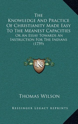 The Knowledge And Practice Of Christianity Made Easy To The Meanest Capacities: Or An Essay Towards An Instruction For The Indians (1759) (9781165214884) by Wilson, Thomas