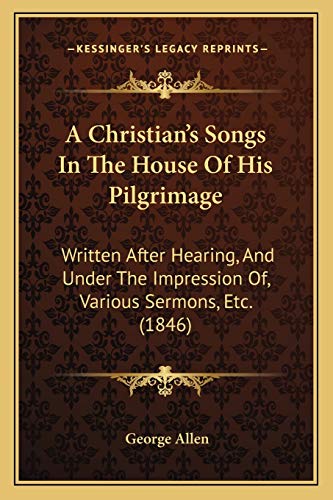 A Christian's Songs In The House Of His Pilgrimage: Written After Hearing, And Under The Impression Of, Various Sermons, Etc. (1846) (9781165265022) by Allen, George